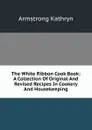 The White Ribbon Cook Book: A Collection Of Original And Revised Recipes In Cookery And Housekeeping - Armstrong Kathryn