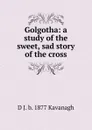 Golgotha: a study of the sweet, sad story of the cross - D J. b. 1877 Kavanagh