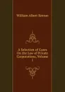 A Selection of Cases On the Law of Private Corporations, Volume 1 - William Albert Keener