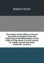 The history of the affairs of church and state in Scotland: from the beginning of the Reformation in the reign of King James V. to the retreat of . public records and other authentic vouchers - Robert Keith