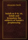 Isaiah as it is: or, Judah and Jerusalem the subjects of Isaiah.s prophesying - Alexander Keith