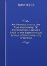 An Introduction to the True Astronomy: Or, Astronomical Lectures Read in the Astronomical School of the University of Oxford - John Keill