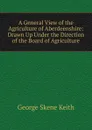 A General View of the Agriculture of Aberdeenshire: Drawn Up Under the Direction of the Board of Agriculture - George Skene Keith