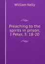 Preaching to the spirits in prison, I Peter, 3: 18-20 - Kelly William