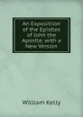 An Expositiion of the Epistles of John the Apostle, with a New Version - Kelly William