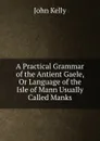 A Practical Grammar of the Antient Gaele, Or Language of the Isle of Mann Usually Called Manks - John Kelly