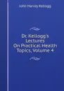 Dr. Kellogg.s Lectures On Practical Health Topics, Volume 4 - John Harvey Kellogg