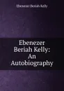 Ebenezer Beriah Kelly: An Autobiography - Ebenezer Beriah Kelly