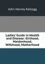 Ladies. Guide in Health and Disease: Girlhood, Maidenhood, Wifehood, Motherhood - John Harvey Kellogg