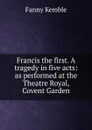 Francis the first. A tragedy in five acts: as performed at the Theatre Royal, Covent Garden - Kemble Fanny