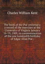 The book of the Poe centenary; a record of the exercises at the University of Virginia January 16-19, 1909, in commemoration of the one hundredth birthday of Edgar Allan Poe ; - Kent Charles William