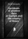 Incidents of pioneer days at Guelph and the county of Bruce - David Kennedy