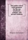 The public school Latin grammar for the use of schools, colleges, and private students - Benjamin Hall Kennedy