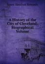 A History of the City of Cleveland: Biographical Volume - James Harrison Kennedy