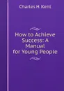 How to Achieve Success: A Manual for Young People - Charles H. Kent