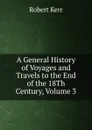 A General History of Voyages and Travels to the End of the 18Th Century, Volume 3 - Robert Kerr