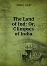 The Land of Ind: Or, Glimpses of India - James Kerr