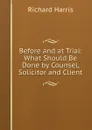 Before and at Trial: What Should Be Done by Counsel, Solicitor and Client - Richard Harris