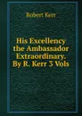 His Excellency the Ambassador Extraordinary. By R. Kerr 3 Vols - Robert Kerr