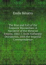 The Rise and Fall of the Emperor Maximilian: A Narrative of the Mexican Empire, 1861-7. from Authentic Documents. with the Imperial Correspondence - Emile Kératry