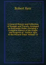 A General History and Collection of Voyages and Travels, Arranged in Systematic Order: Forming a Complete History of the Origin and Progress of . Earliest Ages to the Present Time, Volume 13 - Robert Kerr