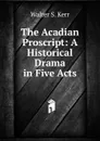 The Acadian Proscript: A Historical Drama in Five Acts - Walter S. Kerr