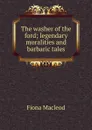 The washer of the ford; legendary moralities and barbaric tales - Fiona MacLeod