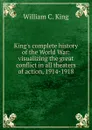 King.s complete history of the World War: visualizing the great conflict in all theaters of action, 1914-1918 - William C. King