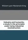 Industry and humanity; a study in the principles under-lying industrial reconstruction - William Lyon Mackenzie King