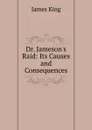 Dr. Jameson.s Raid: Its Causes and Consequences - James King