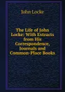 The Life of John Locke: With Extracts from His Correspondence, Journals and Common-Place Books - John Locke