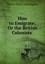 How to Emigrate; Or the British Colonists . - Kingston William Henry