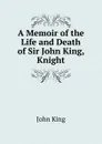 A Memoir of the Life and Death of Sir John King, Knight - John King