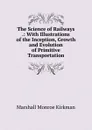 The Science of Railways .: With Illustrations of the Inception, Growth and Evolution of Primitive Transportation - Kirkman Marshall Monroe