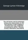 The old farmer and his almanack; being some observations on life and manners in New England a hundred years ago, suggested by reading the earlier . extracts curious, instructive, and enterta - Kittredge George Lyman