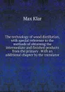 The technology of wood distillation, with special reference to the methods of obtaining the intermediate and finished products from the primary . With an additional chapter by the translator - Max Klar