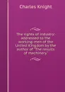 The rights of industry: addressed to the working-men of the United Kingdom by the author of 