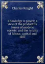 Knowledge is power; a view of the productive forces of modern society, and the results of labour, capital and skill - Knight Charles