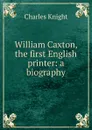 William Caxton, the first English printer: a biography - Knight Charles