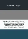 The Results of Machinery: Namely, Cheap Production and Increased Employment Exhibited : Being an Address to the Working-Men of the United Kingdom, Volume 1 - Knight Charles