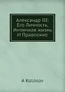 Александр III: Его Личность, Интимная жизнь И Правление - А. Колосов