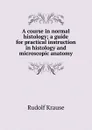 A course in normal histology; a guide for practical instruction in histology and microscopic anatomy - Rudolf Krause