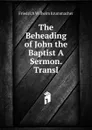 The Beheading of John the Baptist A Sermon. Transl - Friedrich Wilhelm Krummacher