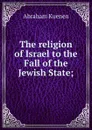 The religion of Israel to the Fall of the Jewish State; - Abraham Kuenen