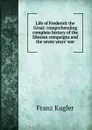 Life of Frederick the Great: comprehending complete history of the Silesian compaigns and the seven years. war - Franz Kugler