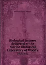 Biological lectures delivered at the Marine Biological Laboratory of Wood.s Holl sic - Marine Biological Laboratory