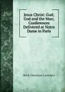 Jesus Christ: God; God and the Man; Conferences Delivered at Notre Dame in Paris - Lacordaire Henri-Dominique