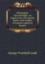 Philosophy of knowledge: an inquiry into the nature, limits, and validity of human cognitive faculty - George Trumbull Ladd