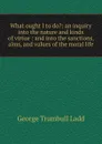 What ought I to do.: an inquiry into the nature and kinds of virtue : and into the sanctions, aims, and values of the moral life - George Trumbull Ladd