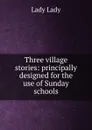 Three village stories: principally designed for the use of Sunday schools - Lady Lady